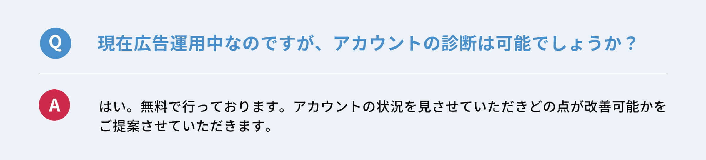 Q：現在広告運用中なのですが、アカウントの診断は可能でしょうか？　A：はい。無料で行っております。アカウントの状況を見させていただきどの点が改善可能かご提案させていただきます。