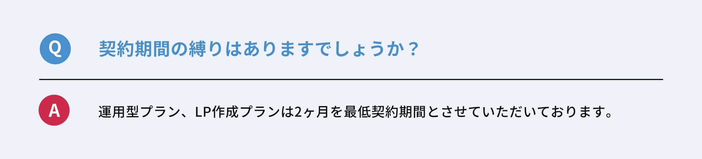 Q：契約期間の縛りはありますでしょうか？　A：運用型プラン、LP作成プランは２ヶ月を最低契約期間とさせていただきます。