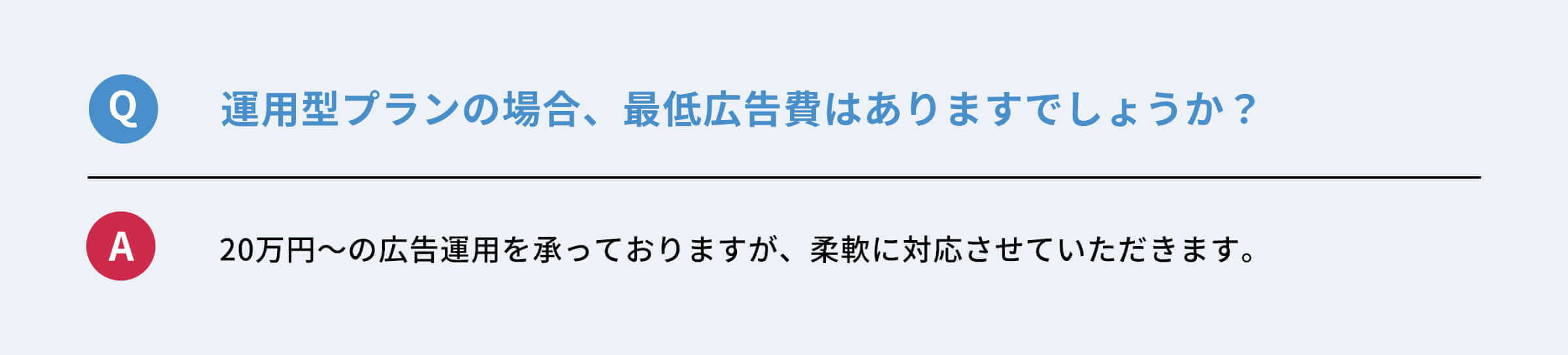 Q：運用型プランの場合、最低広告費はありますでしょうか？　A：２０万円〜広告運用を承っておりますが、柔軟に対応させていただきます。