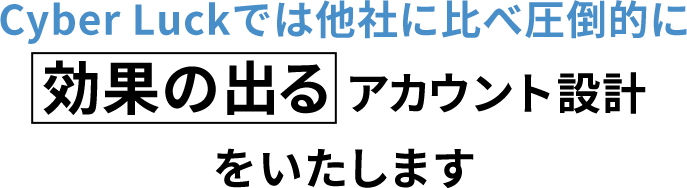 CyberLuckでは他社に比べ圧倒的に効果の出るアカウント設計をいたします