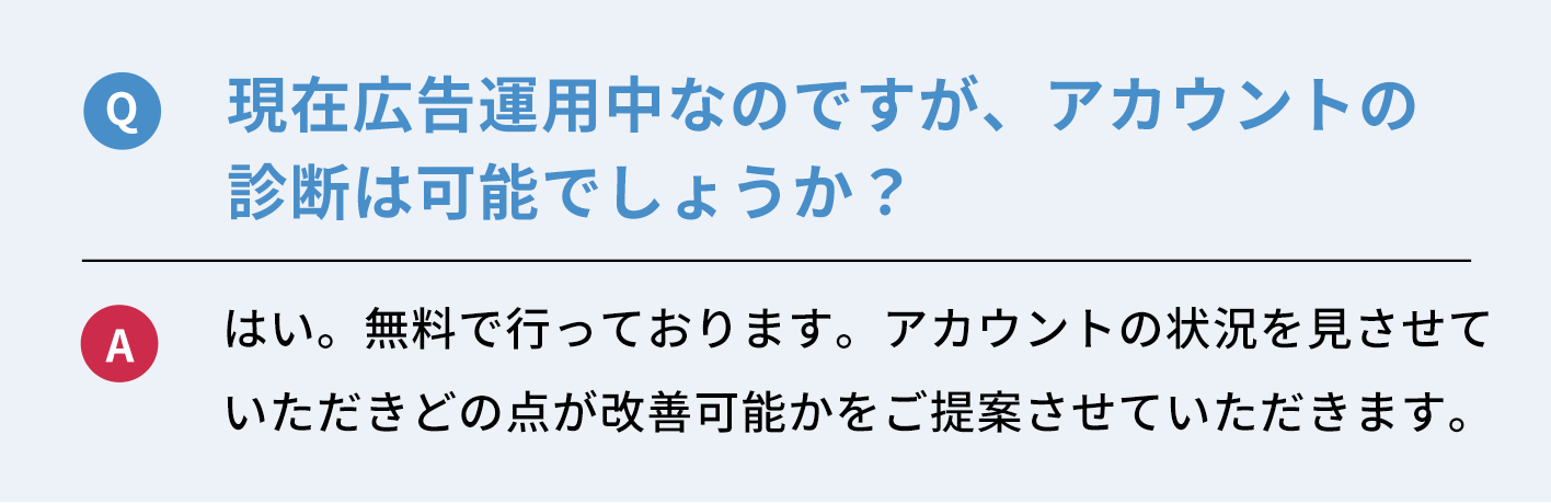 Q：現在広告運用中なのですが、アカウントの診断は可能でしょうか？　A：はい。無料で行っております。アカウントの状況を見させていただきどの点が改善可能かご提案させていただきます。