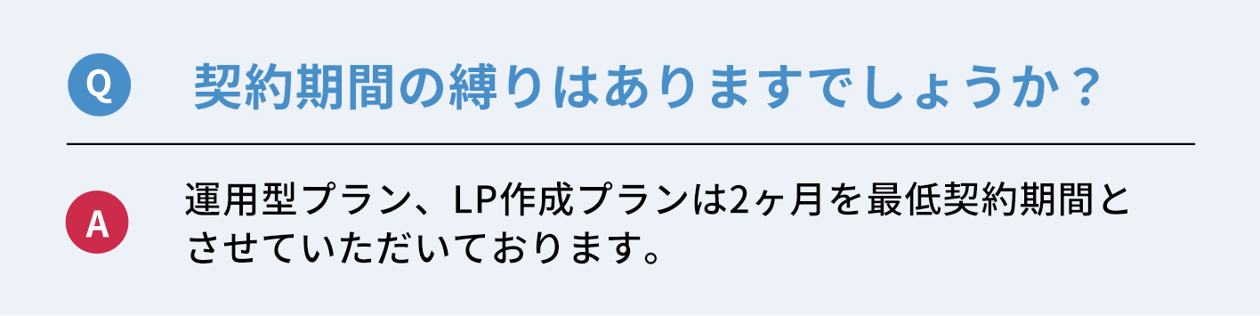 Q：契約期間の縛りはありますでしょうか？　A：運用型プラン、LP作成プランは２ヶ月を最低契約期間とさせていただきます。