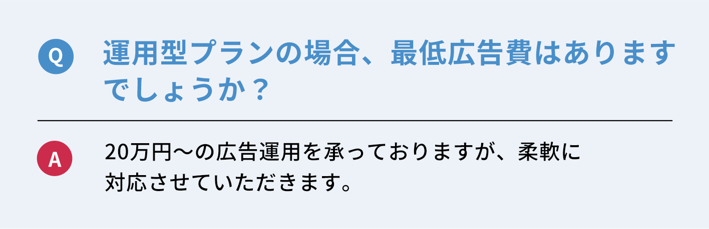 Q：運用型プランの場合、最低広告費はありますでしょうか？　A：２０万円〜広告運用を承っておりますが、柔軟に対応させていただきます。