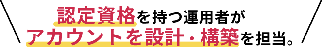 認定資格を持つ運用者がアカウントを設計・構築を担当。