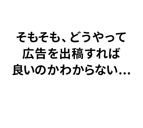 そもそも、どうやって広告を出稿すれば良いのかわからない...